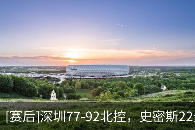 [赛后]深圳77-92北控，史密斯22分3板3助，里勒22分5板5助